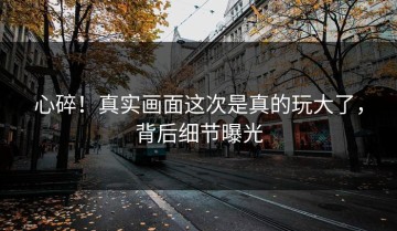 心碎！真实画面这次是真的玩大了，背后细节曝光