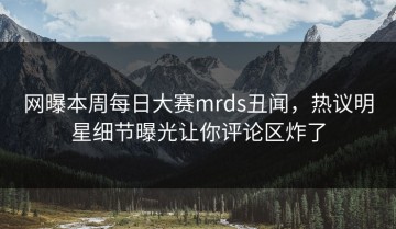 网曝本周每日大赛mrds丑闻，热议明星细节曝光让你评论区炸了