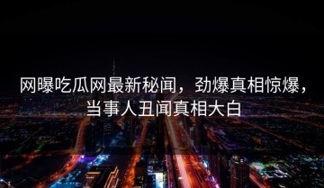 网曝吃瓜网最新秘闻，劲爆真相惊爆，当事人丑闻真相大白
