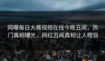 网曝每日大赛视频在线今晚丑闻，热门真相曝光，网红丑闻真相让人瞠目