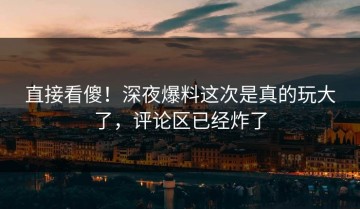 直接看傻！深夜爆料这次是真的玩大了，评论区已经炸了