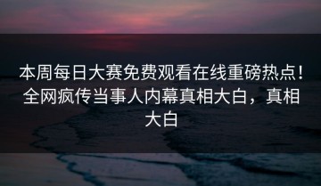 本周每日大赛免费观看在线重磅热点！全网疯传当事人内幕真相大白，真相大白