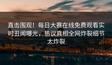 直击围观！每日大赛在线免费观看实时丑闻曝光，热议真相全网炸裂细节太炸裂