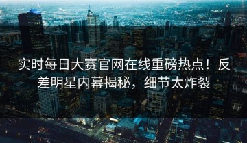 实时每日大赛官网在线重磅热点！反差明星内幕揭秘，细节太炸裂