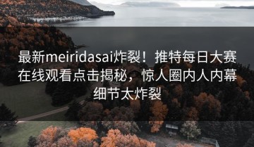 最新meiridasai炸裂！推特每日大赛在线观看点击揭秘，惊人圈内人内幕细节太炸裂