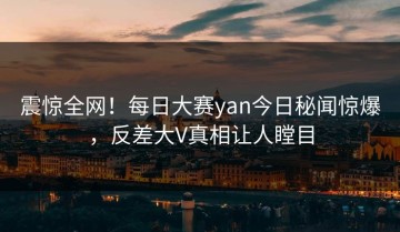 震惊全网！每日大赛yan今日秘闻惊爆，反差大V真相让人瞠目