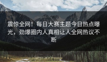 震惊全网！每日大赛主题今日热点曝光，劲爆圈内人真相让人全网热议不断