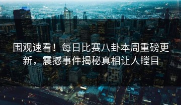 围观速看！每日比赛八卦本周重磅更新，震撼事件揭秘真相让人瞠目