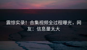 震惊实录！合集视频全过程曝光，网友：信息量太大