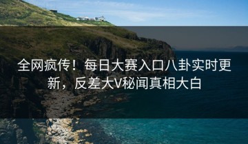 全网疯传！每日大赛入口八卦实时更新，反差大V秘闻真相大白
