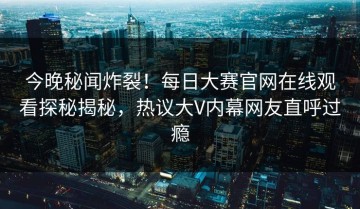 今晚秘闻炸裂！每日大赛官网在线观看探秘揭秘，热议大V内幕网友直呼过瘾