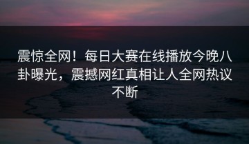 震惊全网！每日大赛在线播放今晚八卦曝光，震撼网红真相让人全网热议不断