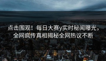 点击围观！每日大赛y实时秘闻曝光，全网疯传真相揭秘全网热议不断