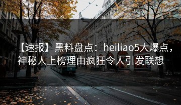 【速报】黑料盘点：heiliao5大爆点，神秘人上榜理由疯狂令人引发联想