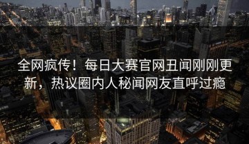 全网疯传！每日大赛官网丑闻刚刚更新，热议圈内人秘闻网友直呼过瘾