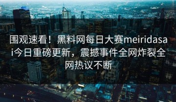 围观速看！黑料网每日大赛meiridasai今日重磅更新，震撼事件全网炸裂全网热议不断