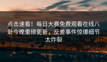 点击速看！每日大赛免费观看在线八卦今晚重磅更新，反差事件惊爆细节太炸裂