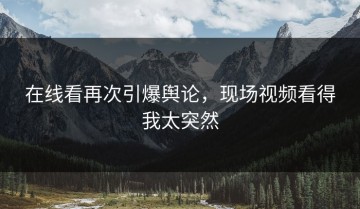 在线看再次引爆舆论，现场视频看得我太突然