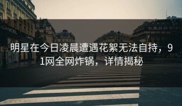明星在今日凌晨遭遇花絮无法自持，91网全网炸锅，详情揭秘