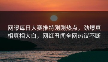 网曝每日大赛推特刚刚热点，劲爆真相真相大白，网红丑闻全网热议不断