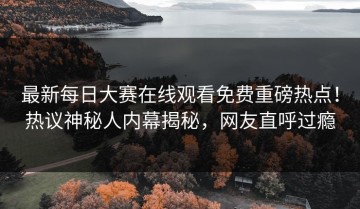 最新每日大赛在线观看免费重磅热点！热议神秘人内幕揭秘，网友直呼过瘾