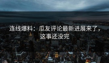 连线爆料：瓜友评论最新进展来了，这事还没完