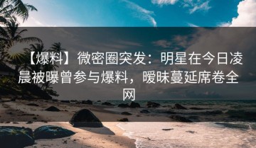 【爆料】微密圈突发：明星在今日凌晨被曝曾参与爆料，暧昧蔓延席卷全网