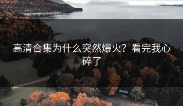高清合集为什么突然爆火？看完我心碎了