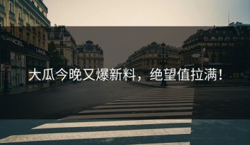 大瓜今晚又爆新料，绝望值拉满！