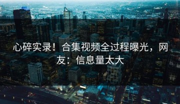 心碎实录！合集视频全过程曝光，网友：信息量太大