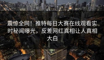 震惊全网！推特每日大赛在线观看实时秘闻曝光，反差网红真相让人真相大白