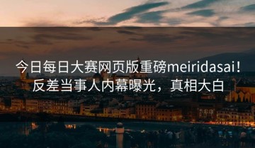 今日每日大赛网页版重磅meiridasai！反差当事人内幕曝光，真相大白