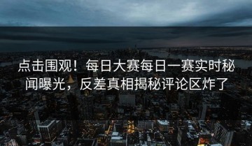 点击围观！每日大赛每日一赛实时秘闻曝光，反差真相揭秘评论区炸了