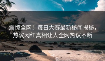 震惊全网！每日大赛最新秘闻揭秘，热议网红真相让人全网热议不断