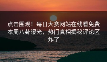 点击围观！每日大赛网站在线看免费本周八卦曝光，热门真相揭秘评论区炸了