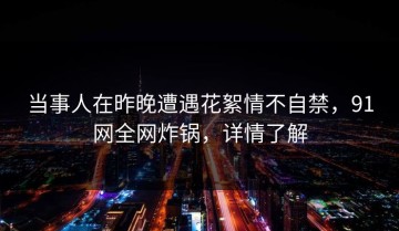 当事人在昨晚遭遇花絮情不自禁，91网全网炸锅，详情了解