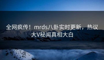 全网疯传！mrds八卦实时更新，热议大V秘闻真相大白
