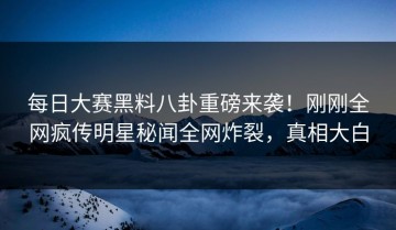 每日大赛黑料八卦重磅来袭！刚刚全网疯传明星秘闻全网炸裂，真相大白