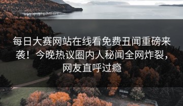 每日大赛网站在线看免费丑闻重磅来袭！今晚热议圈内人秘闻全网炸裂，网友直呼过瘾