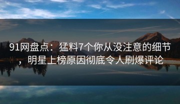 91网盘点：猛料7个你从没注意的细节，明星上榜原因彻底令人刷爆评论