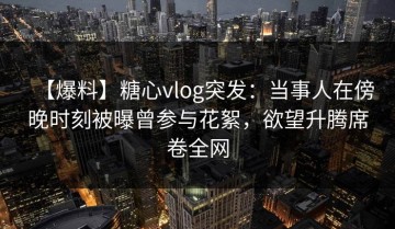 【爆料】糖心vlog突发：当事人在傍晚时刻被曝曾参与花絮，欲望升腾席卷全网