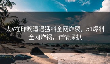 大V在昨晚遭遇猛料全网炸裂，51爆料全网炸锅，详情深扒