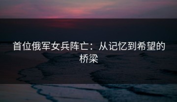 首位俄军女兵阵亡：从记忆到希望的桥梁