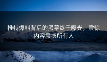 推特爆料背后的黑幕终于曝光，震惊内容震撼所有人