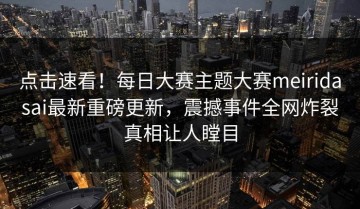 点击速看！每日大赛主题大赛meiridasai最新重磅更新，震撼事件全网炸裂真相让人瞠目