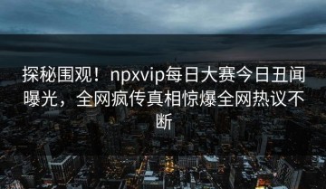 探秘围观！npxvip每日大赛今日丑闻曝光，全网疯传真相惊爆全网热议不断