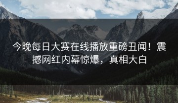 今晚每日大赛在线播放重磅丑闻！震撼网红内幕惊爆，真相大白
