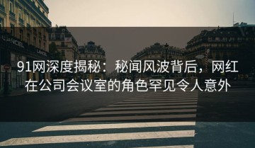91网深度揭秘：秘闻风波背后，网红在公司会议室的角色罕见令人意外
