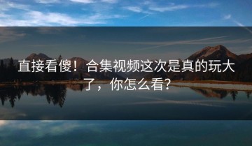 直接看傻！合集视频这次是真的玩大了，你怎么看？