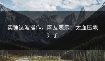 实锤这波操作，网友表示：太血压飙升了